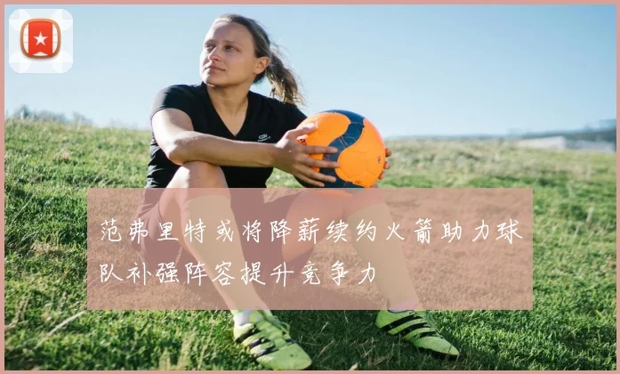 范弗里特或将降薪续约火箭助力球队补强阵容提升竞争力