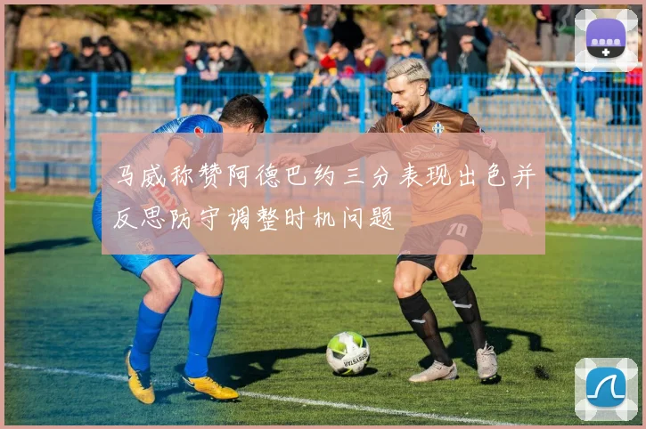 马威称赞阿德巴约三分表现出色并反思防守调整时机问题