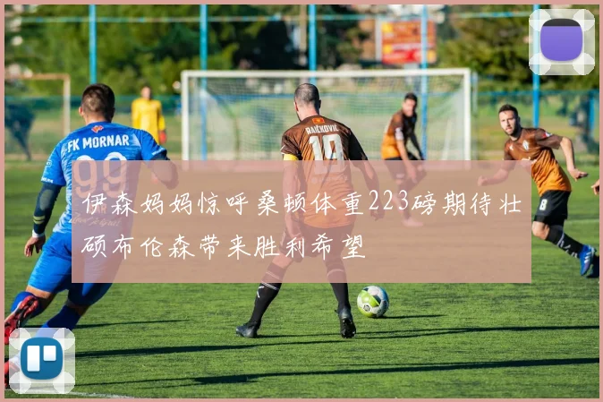 伊森妈妈惊呼桑顿体重223磅期待壮硕布伦森带来胜利希望