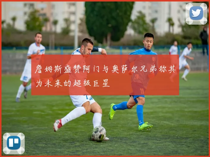 詹姆斯盛赞阿门与奥萨尔兄弟称其为未来的超级巨星