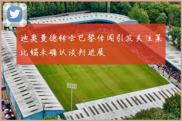 迪奥曼德转会巴黎传闻引发关注莱比锡未确认谈判进展