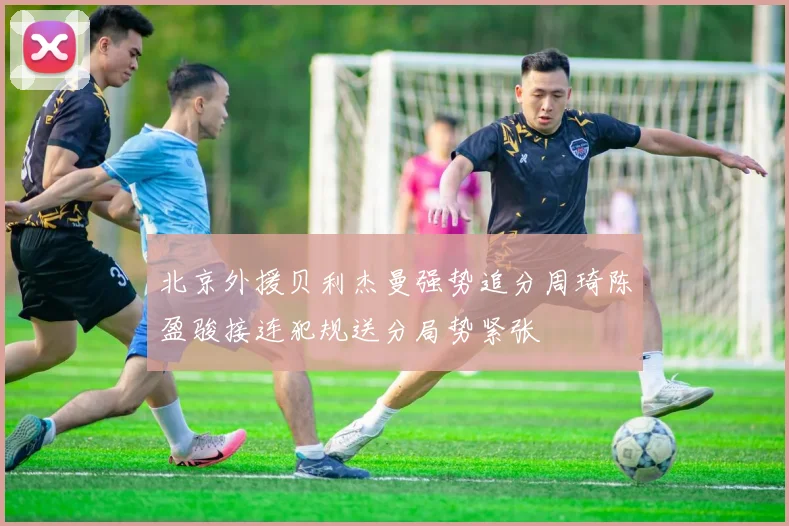 北京外援贝利杰曼强势追分周琦陈盈骏接连犯规送分局势紧张