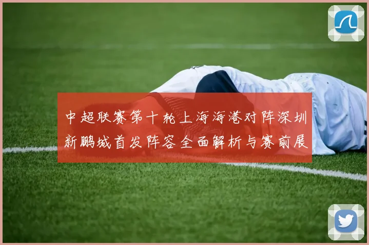 中超联赛第十轮上海海港对阵深圳新鹏城首发阵容全面解析与赛前展望