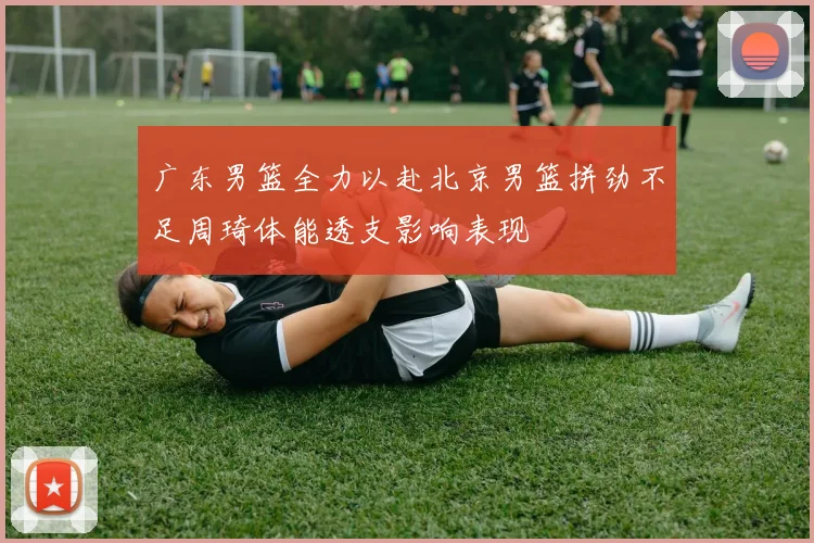 广东男篮全力以赴北京男篮拼劲不足周琦体能透支影响表现