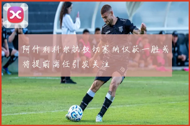阿什利科尔执教切塞纳仅获一胜或将提前离任引发关注