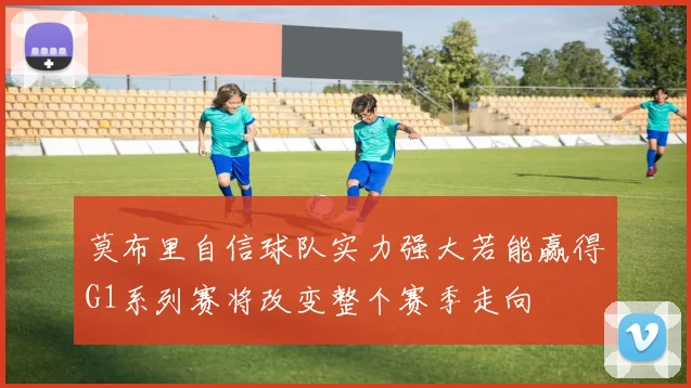 莫布里自信球队实力强大若能赢得G1系列赛将改变整个赛季走向