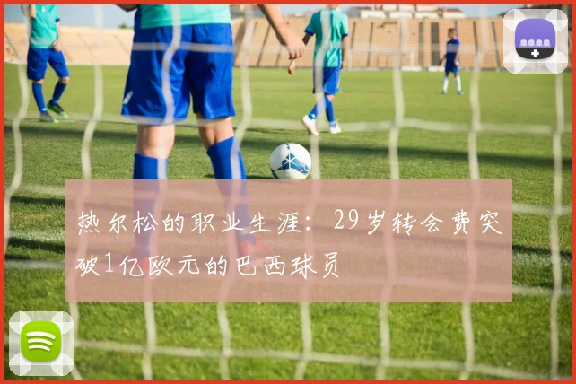热尔松的职业生涯：29岁转会费突破1亿欧元的巴西球员
