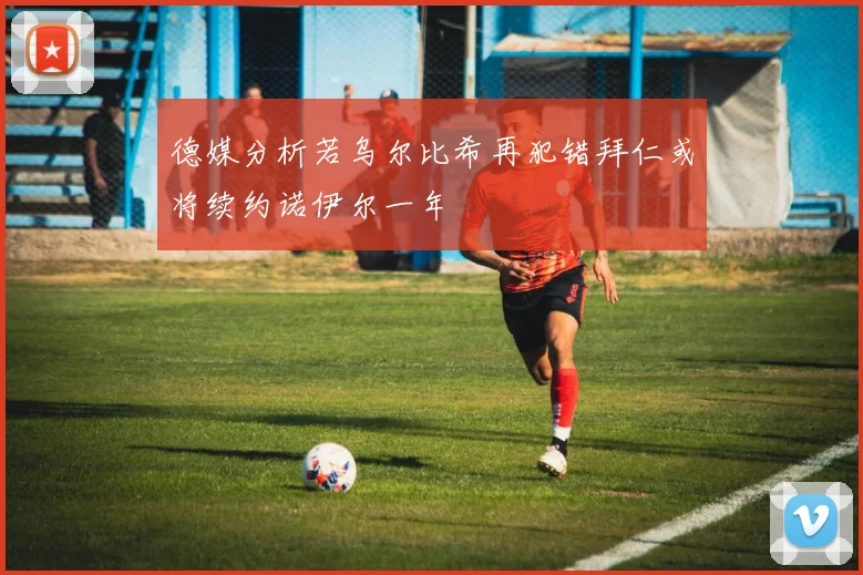 德媒分析若乌尔比希再犯错拜仁或将续约诺伊尔一年
