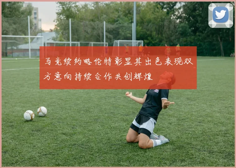 马竞续约略伦特彰显其出色表现双方意向持续合作共创辉煌