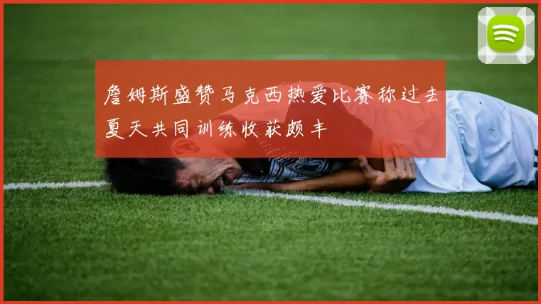 詹姆斯盛赞马克西热爱比赛称过去夏天共同训练收获颇丰