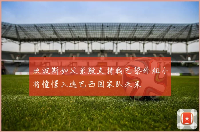 坎波斯如父亲般支持我巴黎外租小将憧憬入选巴西国家队未来