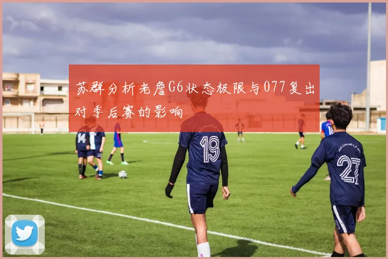苏群分析老詹G6状态极限与077复出对季后赛的影响