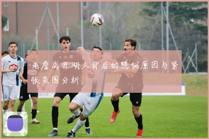 老詹离开湖人背后的隐秘原因与紧张氛围分析