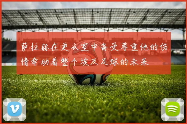 萨拉赫在更衣室中备受尊重他的伤情牵动着整个埃及足球的未来