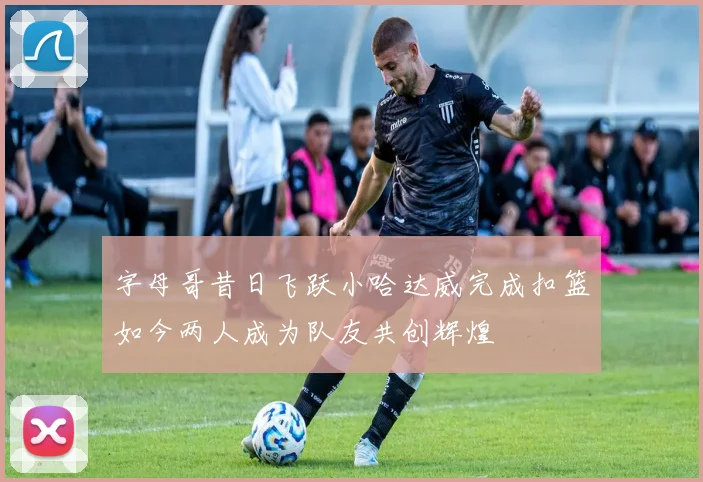 字母哥昔日飞跃小哈达威完成扣篮如今两人成为队友共创辉煌