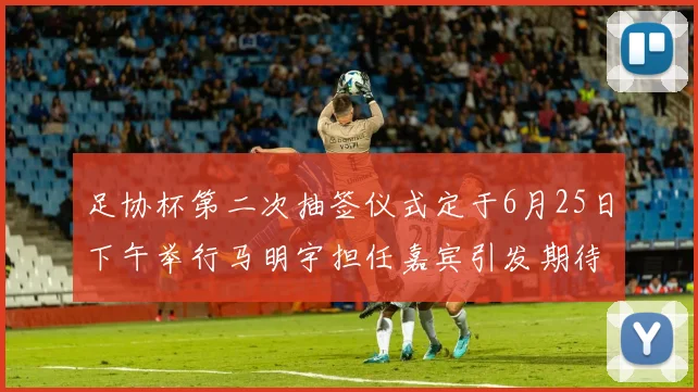 足协杯第二次抽签仪式定于6月25日下午举行马明宇担任嘉宾引发期待
